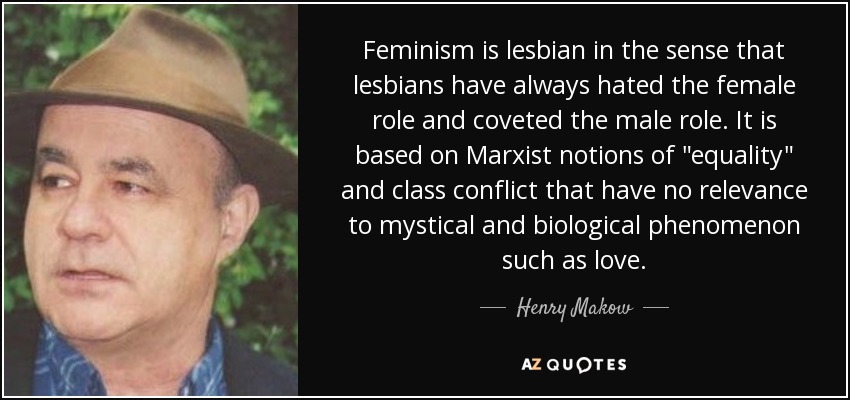 Feminism is lesbian in the sense that lesbians have always hated the female role and coveted the male role. It is based on Marxist notions of 
