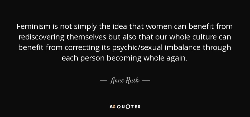 Feminism is not simply the idea that women can benefit from rediscovering themselves but also that our whole culture can benefit from correcting its psychic/sexual imbalance through each person becoming whole again. - Anne Rush