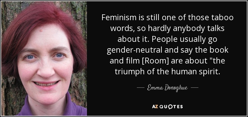 Feminism is still one of those taboo words, so hardly anybody talks about it. People usually go gender-neutral and say the book and film [Room] are about 