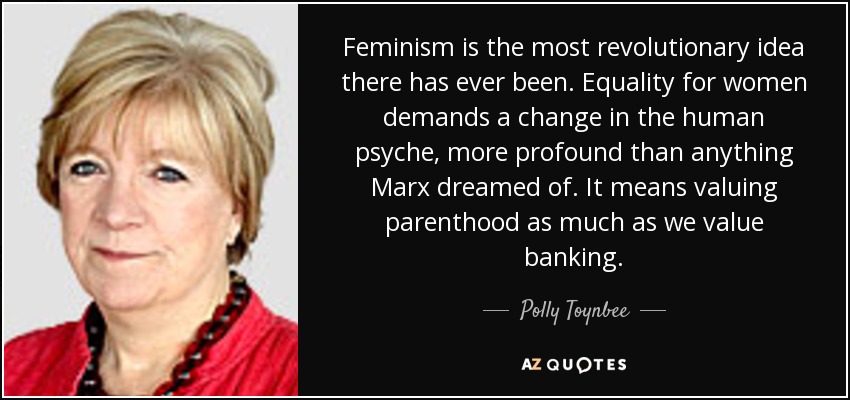 Feminism is the most revolutionary idea there has ever been. Equality for women demands a change in the human psyche, more profound than anything Marx dreamed of. It means valuing parenthood as much as we value banking. - Polly Toynbee