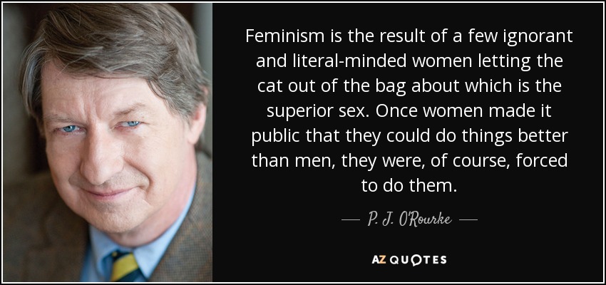 Feminism is the result of a few ignorant and literal-minded women letting the cat out of the bag about which is the superior sex. Once women made it public that they could do things better than men, they were, of course, forced to do them. - P. J. O'Rourke