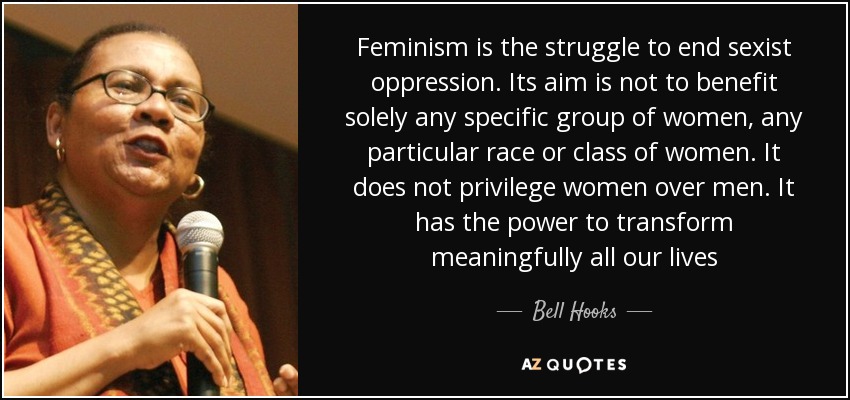 Feminism is the struggle to end sexist oppression. Its aim is not to benefit solely any specific group of women, any particular race or class of women. It does not privilege women over men. It has the power to transform meaningfully all our lives - Bell Hooks