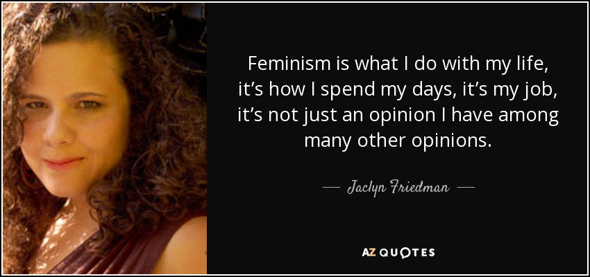 Feminism is what I do with my life, it’s how I spend my days, it’s my job, it’s not just an opinion I have among many other opinions. - Jaclyn Friedman