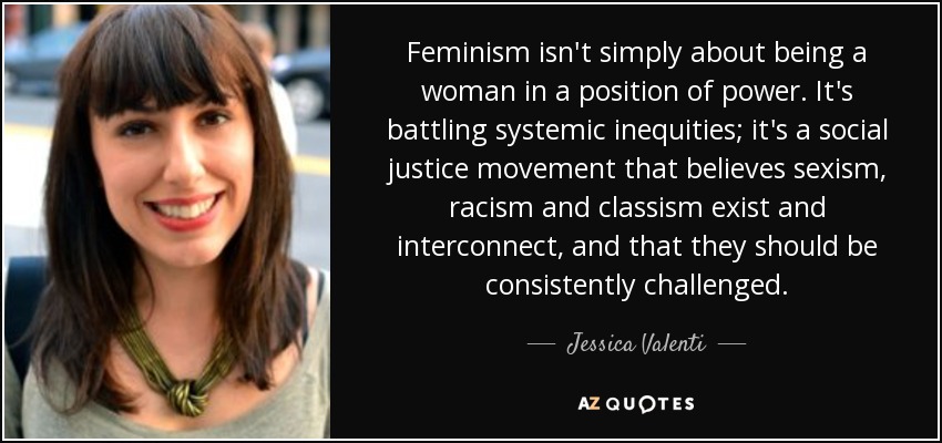 Feminism isn't simply about being a woman in a position of power. It's battling systemic inequities; it's a social justice movement that believes sexism, racism and classism exist and interconnect, and that they should be consistently challenged. - Jessica Valenti