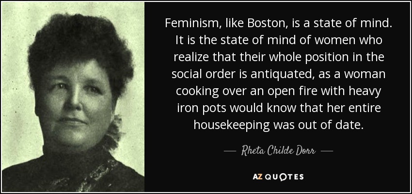 Feminism, like Boston, is a state of mind. It is the state of mind of women who realize that their whole position in the social order is antiquated, as a woman cooking over an open fire with heavy iron pots would know that her entire housekeeping was out of date. - Rheta Childe Dorr