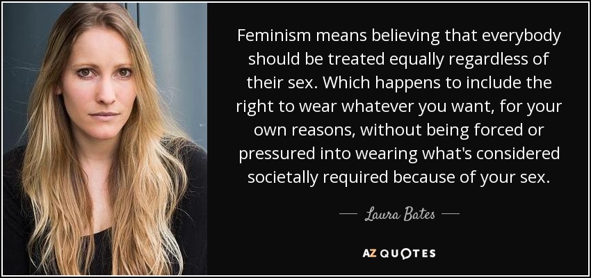 Feminism means believing that everybody should be treated equally regardless of their sex. Which happens to include the right to wear whatever you want, for your own reasons, without being forced or pressured into wearing what's considered societally required because of your sex. - Laura Bates