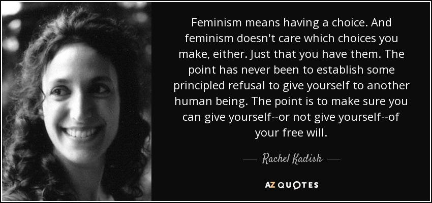 Feminism means having a choice. And feminism doesn't care which choices you make, either. Just that you have them. The point has never been to establish some principled refusal to give yourself to another human being. The point is to make sure you can give yourself--or not give yourself--of your free will. - Rachel Kadish