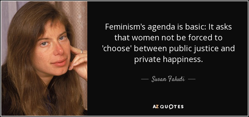 Feminism's agenda is basic: It asks that women not be forced to 'choose' between public justice and private happiness. - Susan Faludi
