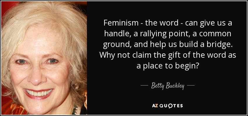 Feminism - the word - can give us a handle, a rallying point, a common ground, and help us build a bridge. Why not claim the gift of the word as a place to begin? - Betty Buckley