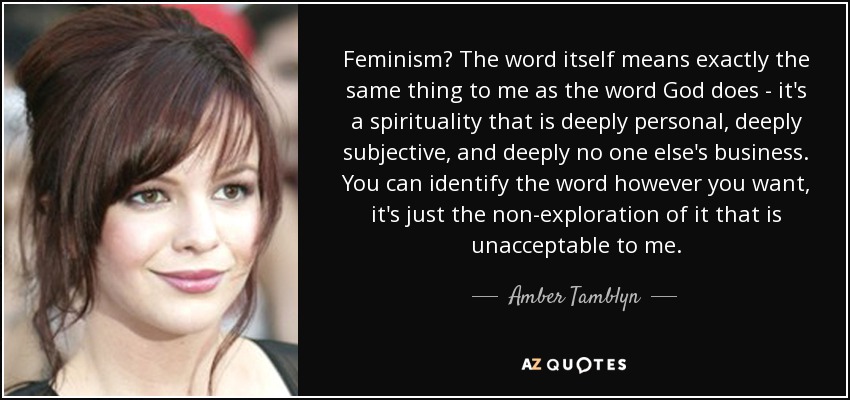 Feminism? The word itself means exactly the same thing to me as the word God does - it's a spirituality that is deeply personal, deeply subjective, and deeply no one else's business. You can identify the word however you want, it's just the non-exploration of it that is unacceptable to me. - Amber Tamblyn