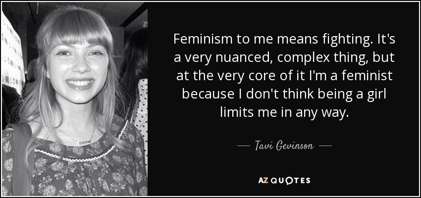Feminism to me means fighting. It's a very nuanced, complex thing, but at the very core of it I'm a feminist because I don't think being a girl limits me in any way. - Tavi Gevinson