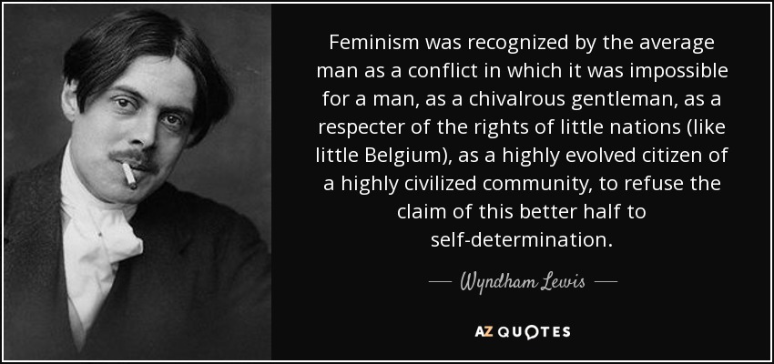 Feminism was recognized by the average man as a conflict in which it was impossible for a man, as a chivalrous gentleman, as a respecter of the rights of little nations (like little Belgium), as a highly evolved citizen of a highly civilized community, to refuse the claim of this better half to self-determination. - Wyndham Lewis