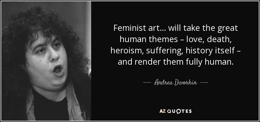 Feminist art... will take the great human themes – love, death, heroism, suffering, history itself – and render them fully human. - Andrea Dworkin