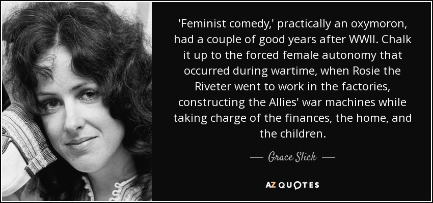 'Feminist comedy,' practically an oxymoron, had a couple of good years after WWII. Chalk it up to the forced female autonomy that occurred during wartime, when Rosie the Riveter went to work in the factories, constructing the Allies' war machines while taking charge of the finances, the home, and the children. - Grace Slick