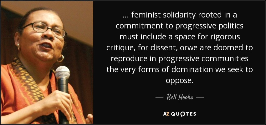 ... feminist solidarity rooted in a commitment to progressive politics must include a space for rigorous critique, for dissent, orwe are doomed to reproduce in progressive communities the very forms of domination we seek to oppose. - Bell Hooks