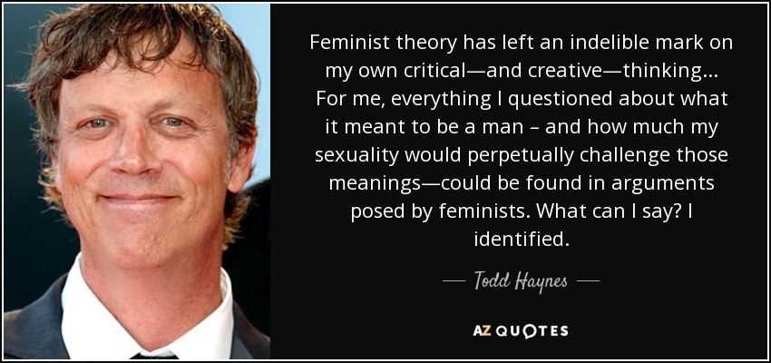 Feminist theory has left an indelible mark on my own critical—and creative—thinking . . . For me, everything I questioned about what it meant to be a man – and how much my sexuality would perpetually challenge those meanings—could be found in arguments posed by feminists. What can I say? I identified. - Todd Haynes