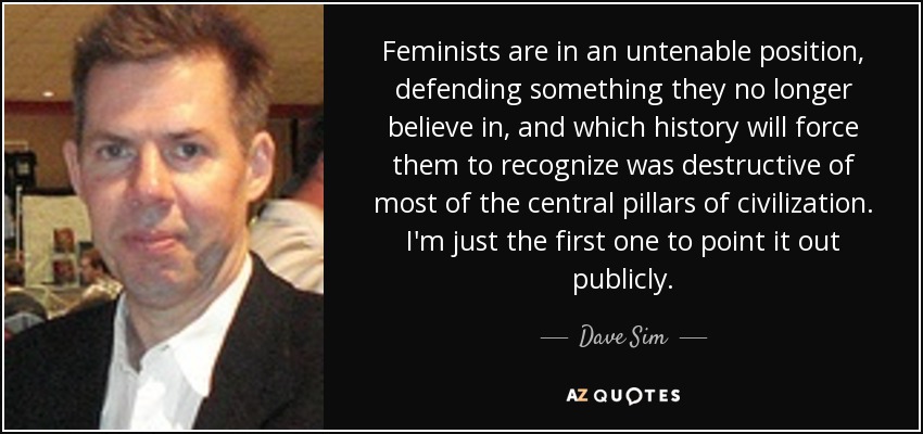 Feminists are in an untenable position, defending something they no longer believe in, and which history will force them to recognize was destructive of most of the central pillars of civilization. I'm just the first one to point it out publicly. - Dave Sim
