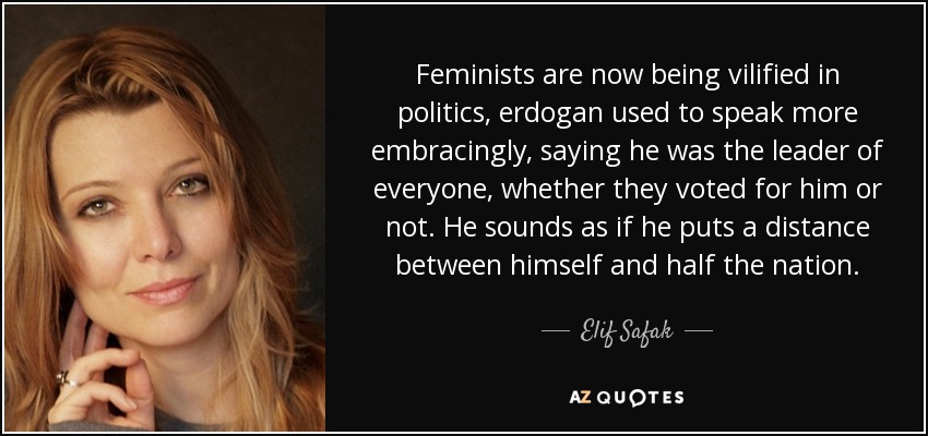 Feminists are now being vilified in politics, erdogan used to speak more embracingly, saying he was the leader of everyone, whether they voted for him or not. He sounds as if he puts a distance between himself and half the nation. - Elif Safak