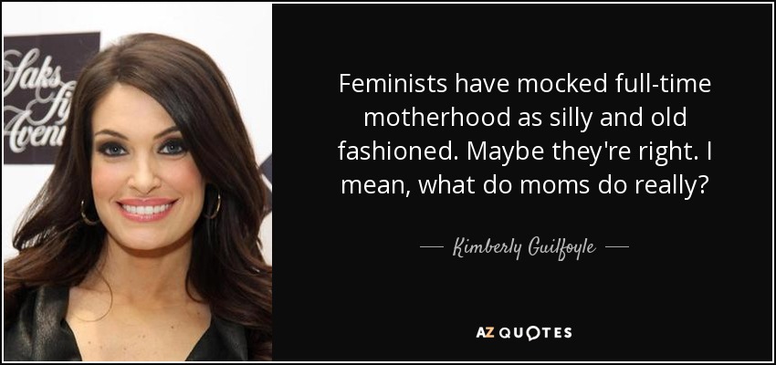 Feminists have mocked full-time motherhood as silly and old fashioned. Maybe they're right. I mean, what do moms do really? - Kimberly Guilfoyle