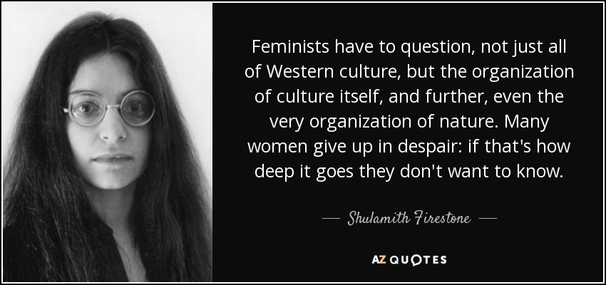 Feminists have to question, not just all of Western culture, but the organization of culture itself, and further, even the very organization of nature. Many women give up in despair: if that's how deep it goes they don't want to know. - Shulamith Firestone