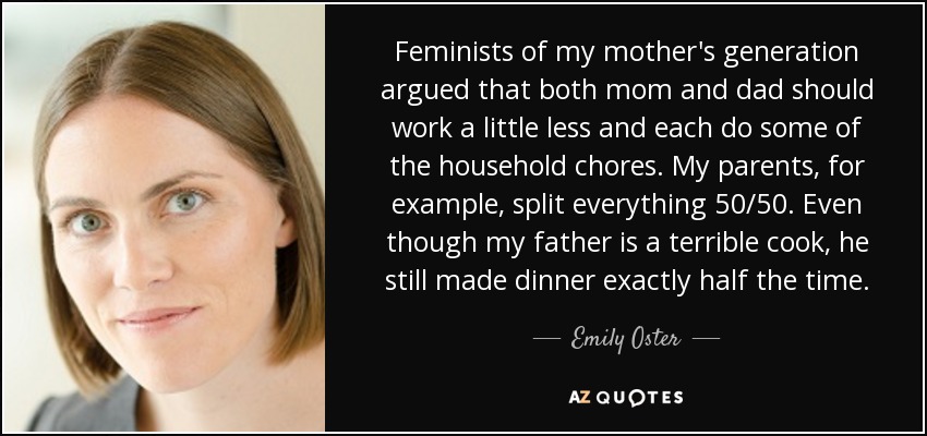 Feminists of my mother's generation argued that both mom and dad should work a little less and each do some of the household chores. My parents, for example, split everything 50/50. Even though my father is a terrible cook, he still made dinner exactly half the time. - Emily Oster
