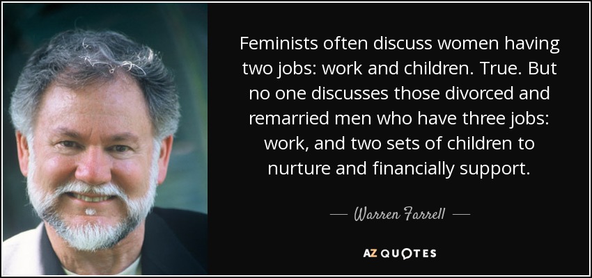 Feminists often discuss women having two jobs: work and children. True. But no one discusses those divorced and remarried men who have three jobs: work, and two sets of children to nurture and financially support. - Warren Farrell