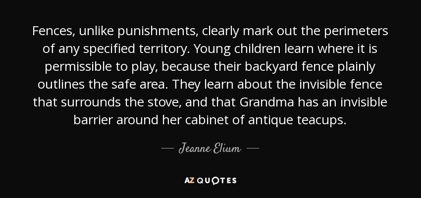 Fences, unlike punishments, clearly mark out the perimeters of any specified territory. Young children learn where it is permissible to play, because their backyard fence plainly outlines the safe area. They learn about the invisible fence that surrounds the stove, and that Grandma has an invisible barrier around her cabinet of antique teacups. - Jeanne Elium