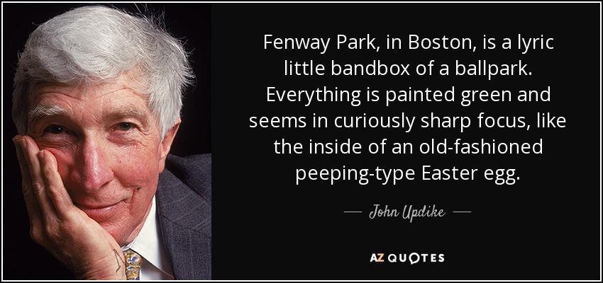 Fenway Park, in Boston, is a lyric little bandbox of a ballpark. Everything is painted green and seems in curiously sharp focus, like the inside of an old-fashioned peeping-type Easter egg. - John Updike