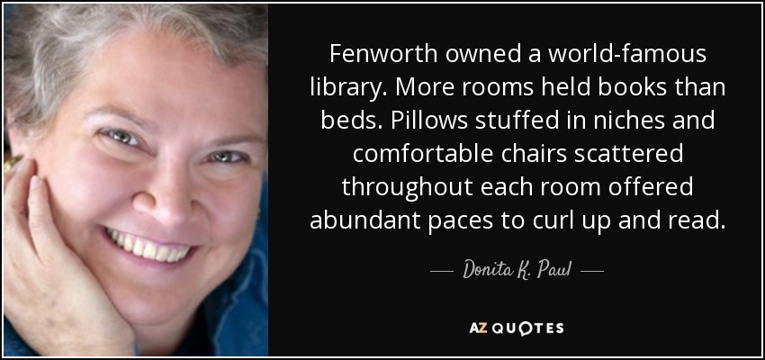 Fenworth owned a world-famous library. More rooms held books than beds. Pillows stuffed in niches and comfortable chairs scattered throughout each room offered abundant paces to curl up and read. - Donita K. Paul