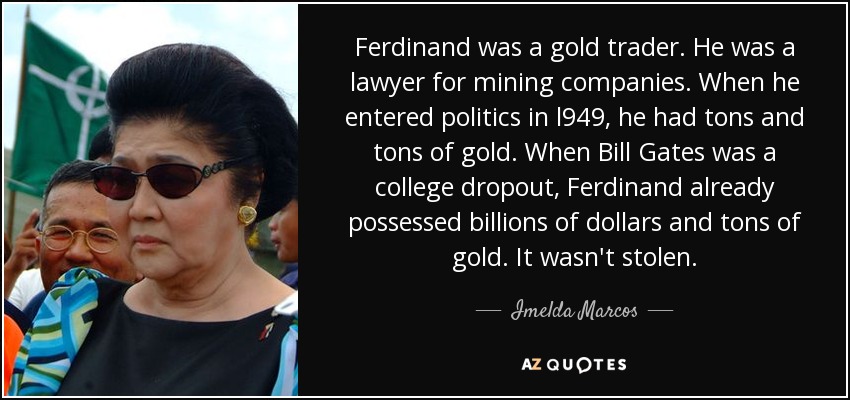 Ferdinand was a gold trader. He was a lawyer for mining companies. When he entered politics in l949, he had tons and tons of gold. When Bill Gates was a college dropout, Ferdinand already possessed billions of dollars and tons of gold. It wasn't stolen. - Imelda Marcos