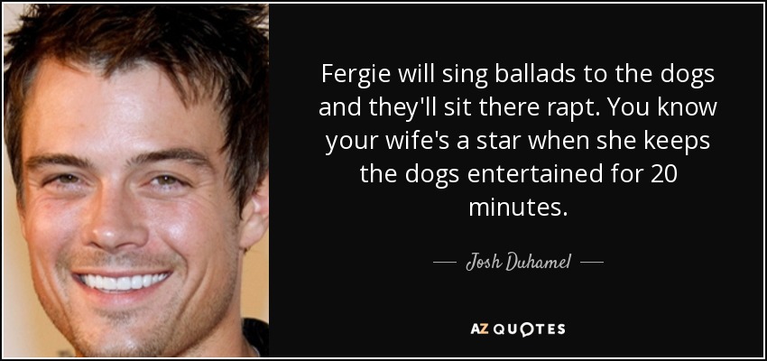 Fergie will sing ballads to the dogs and they'll sit there rapt. You know your wife's a star when she keeps the dogs entertained for 20 minutes. - Josh Duhamel