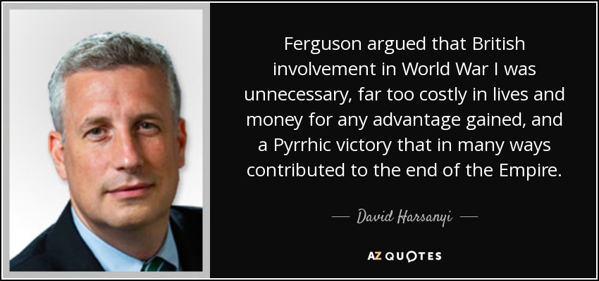 Ferguson argued that British involvement in World War I was unnecessary, far too costly in lives and money for any advantage gained, and a Pyrrhic victory that in many ways contributed to the end of the Empire. - David Harsanyi