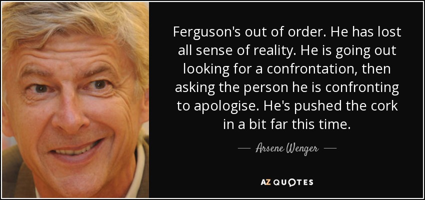Ferguson's out of order. He has lost all sense of reality. He is going out looking for a confrontation, then asking the person he is confronting to apologise. He's pushed the cork in a bit far this time. - Arsene Wenger