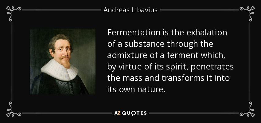 Fermentation is the exhalation of a substance through the admixture of a ferment which, by virtue of its spirit, penetrates the mass and transforms it into its own nature. - Andreas Libavius