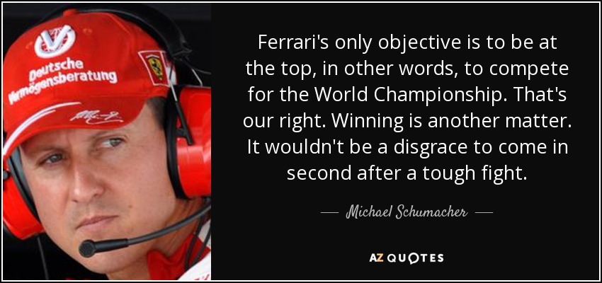 Ferrari's only objective is to be at the top, in other words, to compete for the World Championship. That's our right. Winning is another matter. It wouldn't be a disgrace to come in second after a tough fight. - Michael Schumacher