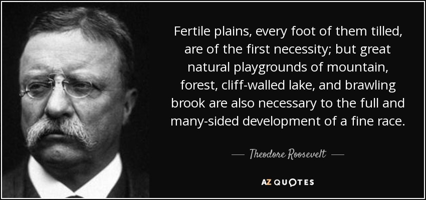 Fertile plains, every foot of them tilled, are of the first necessity; but great natural playgrounds of mountain, forest, cliff-walled lake, and brawling brook are also necessary to the full and many-sided development of a fine race. - Theodore Roosevelt