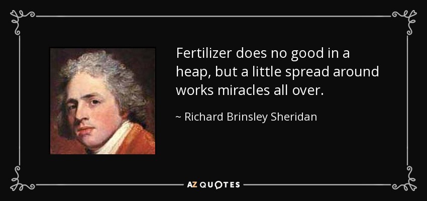 Fertilizer does no good in a heap, but a little spread around works miracles all over. - Richard Brinsley Sheridan