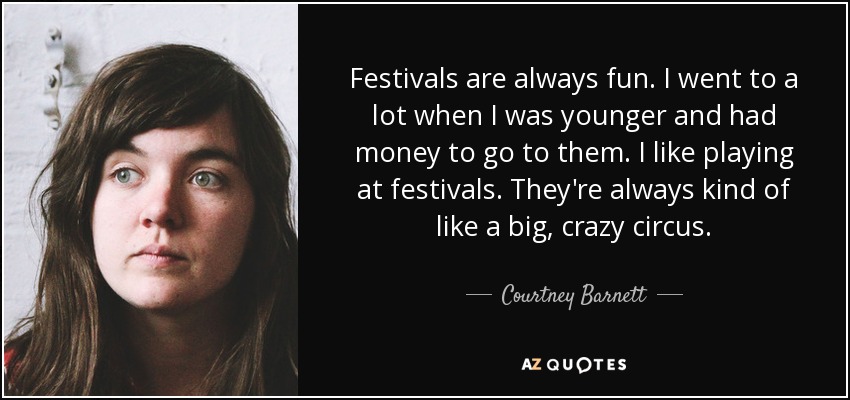 Festivals are always fun. I went to a lot when I was younger and had money to go to them. I like playing at festivals. They're always kind of like a big, crazy circus. - Courtney Barnett