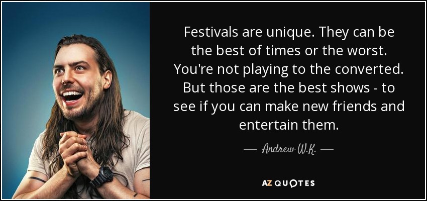 Festivals are unique. They can be the best of times or the worst. You're not playing to the converted. But those are the best shows - to see if you can make new friends and entertain them. - Andrew W.K.