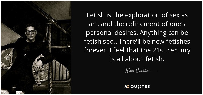 Fetish is the exploration of sex as art, and the refinement of one’s personal desires. Anything can be fetishised...There’ll be new fetishes forever. I feel that the 21st century is all about fetish. - Rick Castro