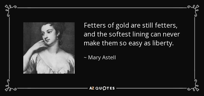 Fetters of gold are still fetters, and the softest lining can never make them so easy as liberty. - Mary Astell