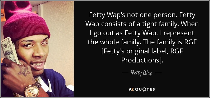 Fetty Wap's not one person. Fetty Wap consists of a tight family. When I go out as Fetty Wap, I represent the whole family. The family is RGF [Fetty's original label, RGF Productions]. - Fetty Wap