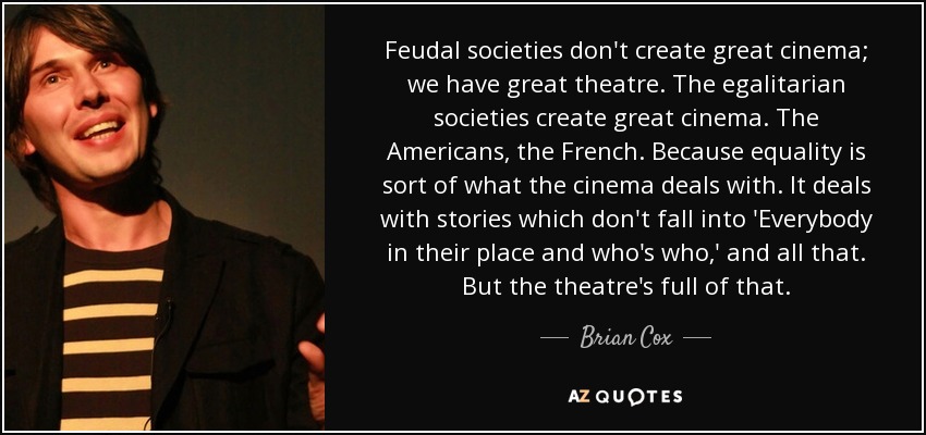 Feudal societies don't create great cinema; we have great theatre. The egalitarian societies create great cinema. The Americans, the French. Because equality is sort of what the cinema deals with. It deals with stories which don't fall into 'Everybody in their place and who's who,' and all that. But the theatre's full of that. - Brian Cox