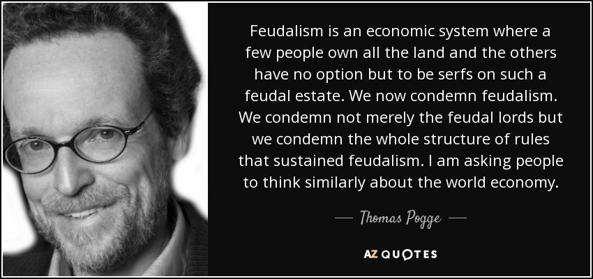 Feudalism is an economic system where a few people own all the land and the others have no option but to be serfs on such a feudal estate. We now condemn feudalism. We condemn not merely the feudal lords but we condemn the whole structure of rules that sustained feudalism. I am asking people to think similarly about the world economy. - Thomas Pogge
