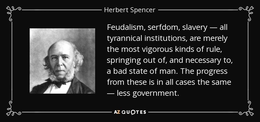 Feudalism, serfdom, slavery — all tyrannical institutions, are merely the most vigorous kinds of rule, springing out of, and necessary to, a bad state of man. The progress from these is in all cases the same — less government. - Herbert Spencer