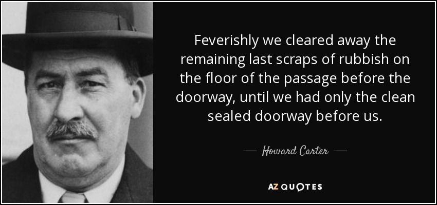 Feverishly we cleared away the remaining last scraps of rubbish on the floor of the passage before the doorway, until we had only the clean sealed doorway before us. - Howard Carter