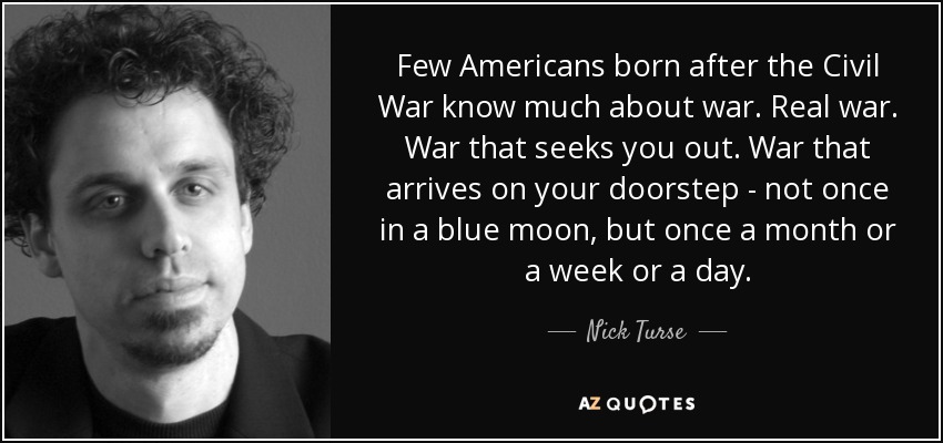 Few Americans born after the Civil War know much about war. Real war. War that seeks you out. War that arrives on your doorstep - not once in a blue moon, but once a month or a week or a day. - Nick Turse