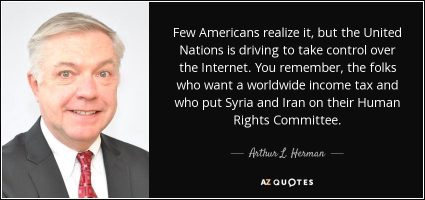 Few Americans realize it, but the United Nations is driving to take control over the Internet. You remember, the folks who want a worldwide income tax and who put Syria and Iran on their Human Rights Committee. - Arthur L. Herman