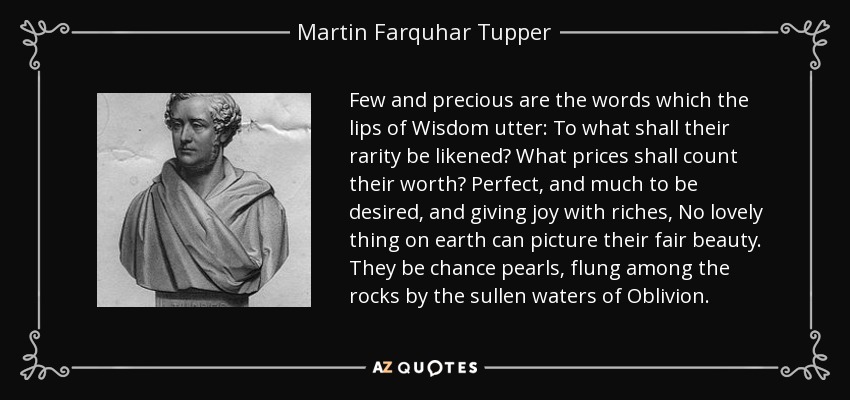 Few and precious are the words which the lips of Wisdom utter: To what shall their rarity be likened? What prices shall count their worth? Perfect, and much to be desired, and giving joy with riches, No lovely thing on earth can picture their fair beauty. They be chance pearls, flung among the rocks by the sullen waters of Oblivion. - Martin Farquhar Tupper