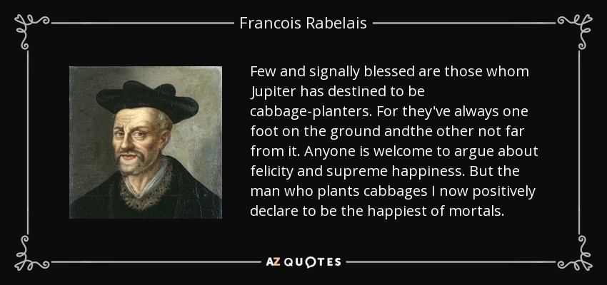 Few and signally blessed are those whom Jupiter has destined to be cabbage-planters. For they've always one foot on the ground andthe other not far from it. Anyone is welcome to argue about felicity and supreme happiness. But the man who plants cabbages I now positively declare to be the happiest of mortals. - Francois Rabelais